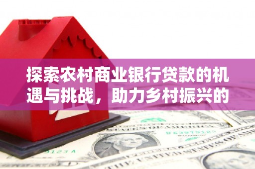 西螺探索农村商业银行贷款的机遇与挑战，助力乡村振兴的金融引擎